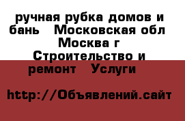 ручная рубка домов и бань - Московская обл., Москва г. Строительство и ремонт » Услуги   